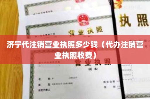 济宁代注销营业执照多少钱（代办注销营业执照收费）