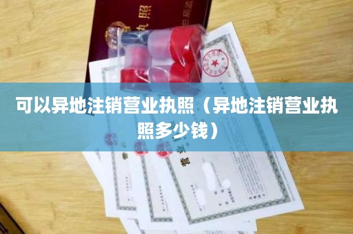 可以异地注销营业执照（异地注销营业执照多少钱）