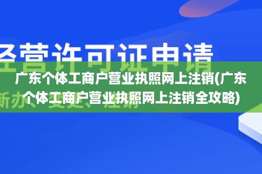 广东个体工商户营业执照网上注销(广东个体工商户营业执照网上注销全攻略)