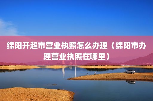 绵阳开超市营业执照怎么办理（绵阳市办理营业执照在哪里）