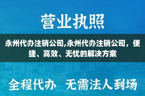 永州代办注销公司,永州代办注销公司，便捷、高效、无忧的解决方案