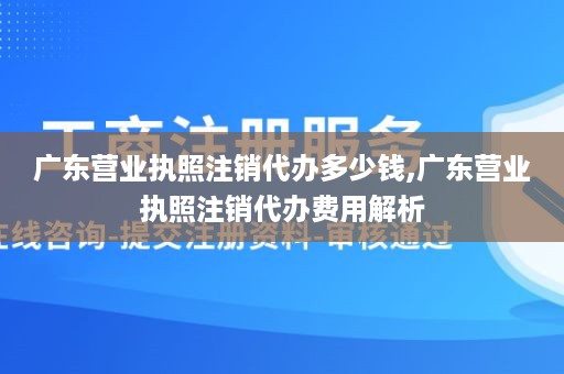 广东营业执照注销代办多少钱,广东营业执照注销代办费用解析
