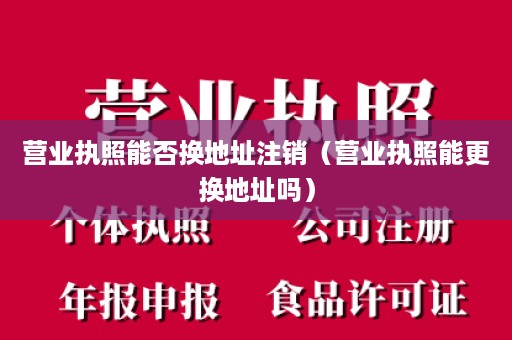营业执照能否换地址注销（营业执照能更换地址吗）
