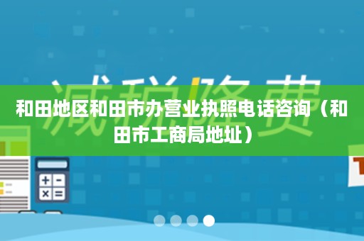 和田地区和田市办营业执照电话咨询（和田市工商局地址）