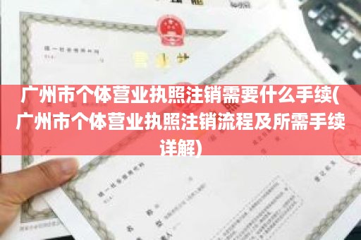 广州市个体营业执照注销需要什么手续(广州市个体营业执照注销流程及所需手续详解)