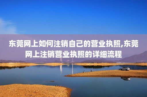 东莞网上如何注销自己的营业执照,东莞网上注销营业执照的详细流程