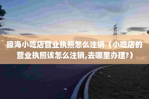 琼海小吃店营业执照怎么注销（小吃店的营业执照该怎么注销,去哪里办理?）