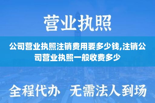 公司营业执照注销费用要多少钱,注销公司营业执照一般收费多少