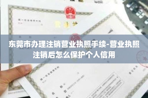 东莞市办理注销营业执照手续-营业执照注销后怎么保护个人信用