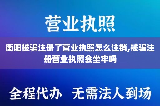 衡阳被骗注册了营业执照怎么注销,被骗注册营业执照会坐牢吗