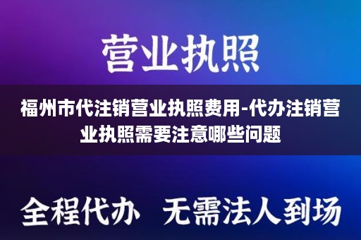福州市代注销营业执照费用-代办注销营业执照需要注意哪些问题