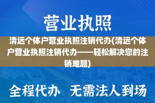 清远个体户营业执照注销代办(清远个体户营业执照注销代办——轻松解决您的注销难题)