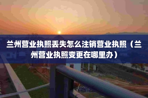 兰州营业执照丢失怎么注销营业执照（兰州营业执照变更在哪里办）
