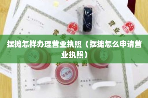 摆摊怎样办理营业执照（摆摊怎么申请营业执照）