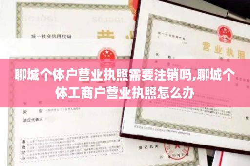 聊城个体户营业执照需要注销吗,聊城个体工商户营业执照怎么办
