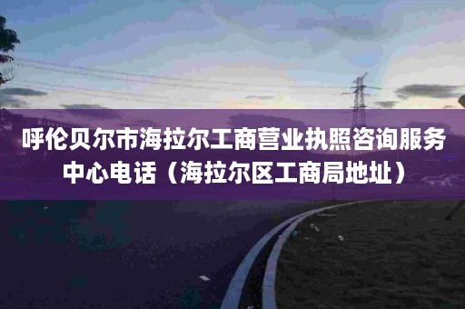 呼伦贝尔市海拉尔工商营业执照咨询服务中心电话（海拉尔区工商局地址）