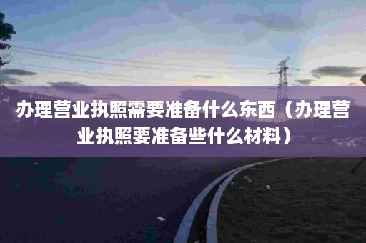 办理营业执照需要准备什么东西（办理营业执照要准备些什么材料）