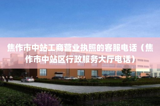 焦作市中站工商营业执照的客服电话（焦作市中站区行政服务大厅电话）