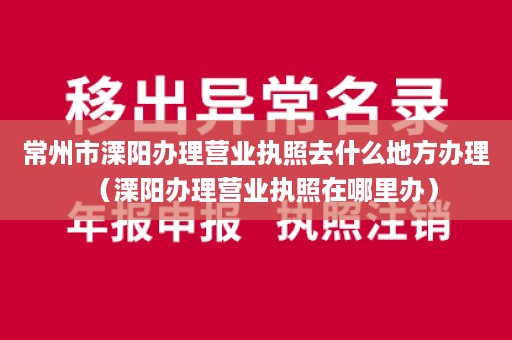 常州市溧阳办理营业执照去什么地方办理（溧阳办理营业执照在哪里办）