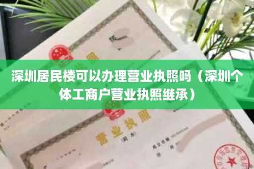 深圳居民楼可以办理营业执照吗（深圳个体工商户营业执照继承）