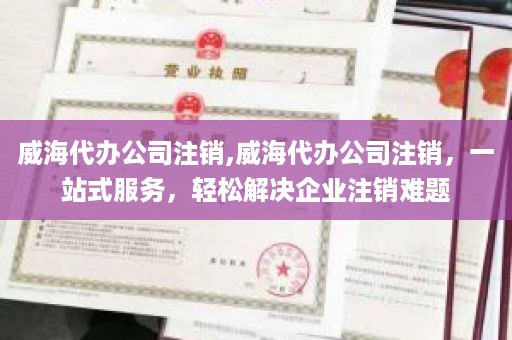 威海代办公司注销,威海代办公司注销，一站式服务，轻松解决企业注销难题