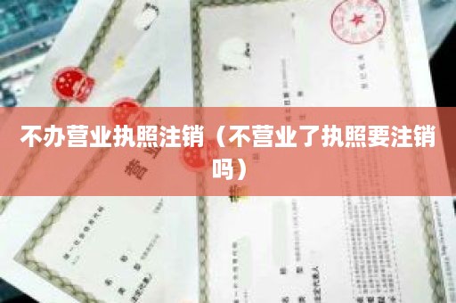 不办营业执照注销（不营业了执照要注销吗）