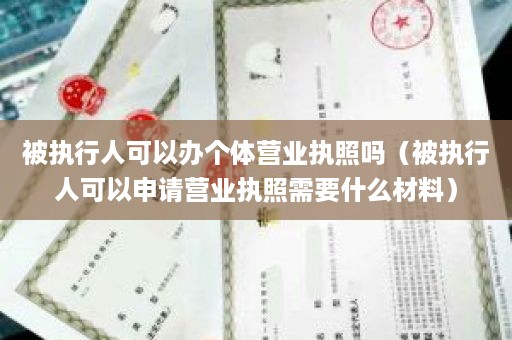 被执行人可以办个体营业执照吗（被执行人可以申请营业执照需要什么材料）