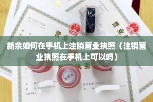 新余如何在手机上注销营业执照（注销营业执照在手机上可以吗）