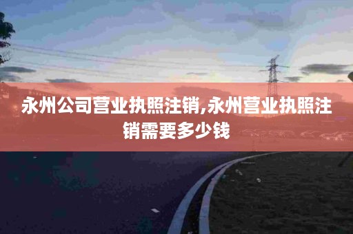 永州公司营业执照注销,永州营业执照注销需要多少钱