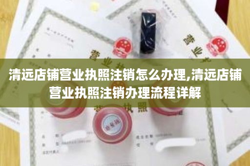 清远店铺营业执照注销怎么办理,清远店铺营业执照注销办理流程详解