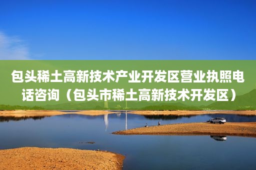 包头稀土高新技术产业开发区营业执照电话咨询（包头市稀土高新技术开发区）