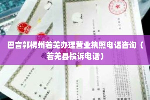 巴音郭楞州若羌办理营业执照电话咨询（若羌县投诉电话）