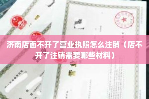 济南店面不开了营业执照怎么注销（店不开了注销需要哪些材料）