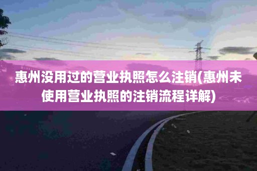 惠州没用过的营业执照怎么注销(惠州未使用营业执照的注销流程详解)