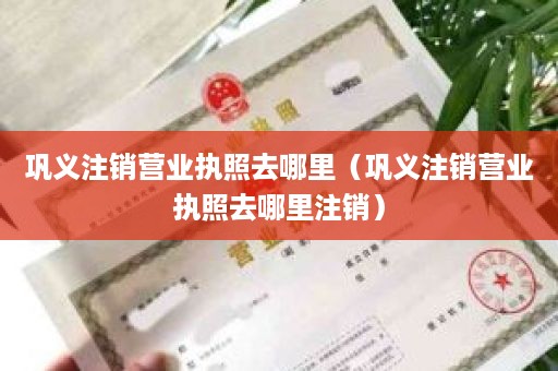 巩义注销营业执照去哪里（巩义注销营业执照去哪里注销）