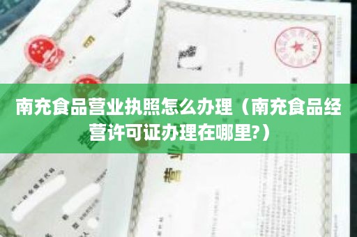 南充食品营业执照怎么办理（南充食品经营许可证办理在哪里?）