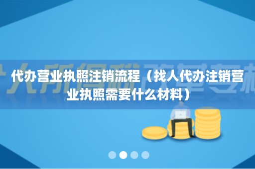 代办营业执照注销流程（找人代办注销营业执照需要什么材料）