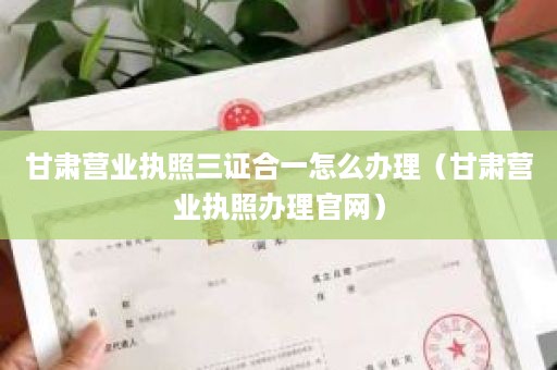 甘肃营业执照三证合一怎么办理（甘肃营业执照办理官网）