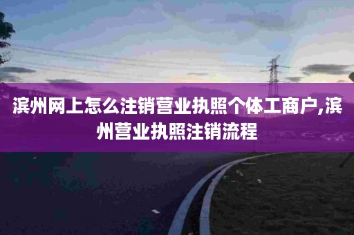 滨州网上怎么注销营业执照个体工商户,滨州营业执照注销流程