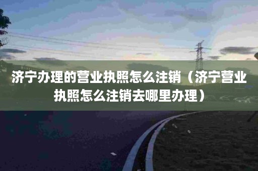 济宁办理的营业执照怎么注销（济宁营业执照怎么注销去哪里办理）