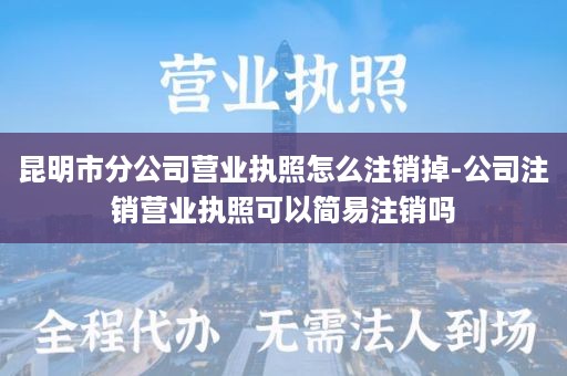 昆明市分公司营业执照怎么注销掉-公司注销营业执照可以简易注销吗