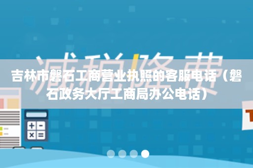吉林市磐石工商营业执照的客服电话（磐石政务大厅工商局办公电话）