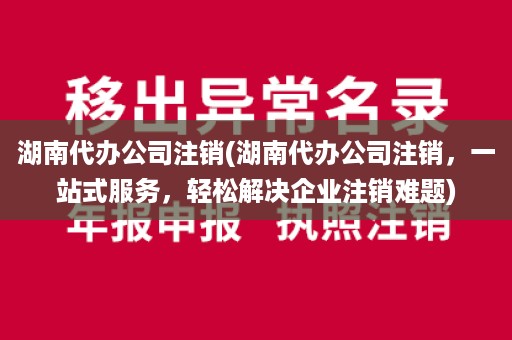 湖南代办公司注销(湖南代办公司注销，一站式服务，轻松解决企业注销难题)
