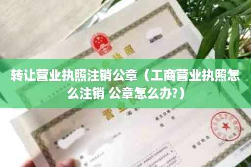 转让营业执照注销公章（工商营业执照怎么注销 公章怎么办?）