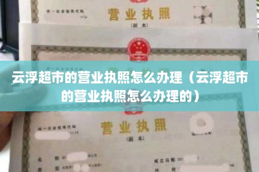云浮超市的营业执照怎么办理（云浮超市的营业执照怎么办理的）
