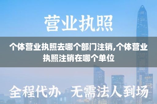 个体营业执照去哪个部门注销,个体营业执照注销在哪个单位