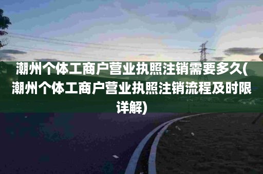 潮州个体工商户营业执照注销需要多久(潮州个体工商户营业执照注销流程及时限详解)