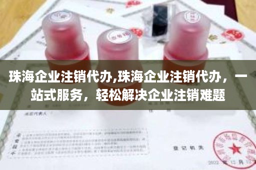 珠海企业注销代办,珠海企业注销代办，一站式服务，轻松解决企业注销难题