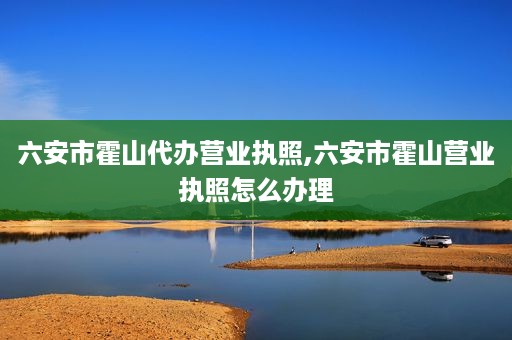 六安市霍山代办营业执照,六安市霍山营业执照怎么办理