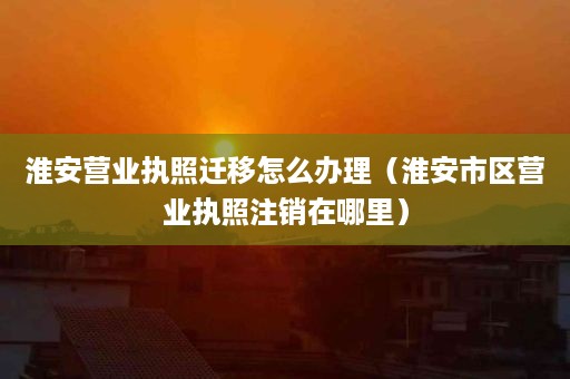 淮安营业执照迁移怎么办理（淮安市区营业执照注销在哪里）